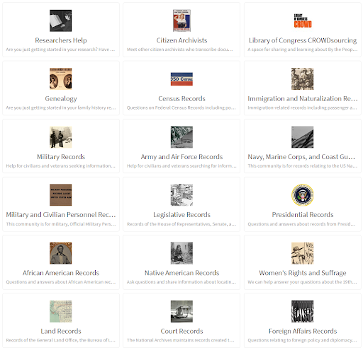 graphical list of History Hub's topical communities. Communities: Researchers Help Are you just getting started in your research? Have you reached a stumbling block? We can help.  Citizen Archivists Meet other citizen archivists who transcribe documents and find or post new transcription challenges.  Library of Congress CROWDsourcing A space for sharing and learning about By the People, the Library of Congress program that invites you to transcribe the Library’s collections. Join us as a virtual volunteer at crowd.loc.gov.  Genealogy Are you just getting started in your family history research? Have you reached a stumbling block? We can help.  Census Records Questions on Federal Census Records including population and non-population schedules of agriculture, manufacturing, mortality, social statistics, and others.  Immigration and Naturalization Records Immigration-related records including passenger arrival manifests and border crossings, naturalization proceedings, alien registrations, travel documents, enemy alien regulations, immigrant exclusion programs, and other immigrant research topics.  Military Records Help for civilians and veterans seeking information and military records, past and present.  Army and Air Force Records Help for civilians and veterans searching for information and records of the Army, Air Force, War Department, Department of Defense & Intelligence organizations from the Revolutionary War to the present.  Navy, Marine Corps, and Coast Guard Records This community is for records relating to the US Navy, US Marine Corps and US Coast Guard. The National Archives maintains the records of these agencies from their establishments onwards. These records reflect the evolution from the Revolutionary privatee  Military and Civilian Personnel Records This community is for military, Official Military Personnel Files (OMPF), civilian, Official Personnel Files, (OPF), and auxiliary military and civilian personnel records.  Legislative Records Records of the House of Representatives, Senate, and legislative branch organizations and commissions.  Presidential Records Questions and answers about records from Presidential administrations and the Presidential Libraries.  African American Records Questions and answers about African American records and Black History, including records of enslaved persons, the Freemen's Bureau, Civil Rights, and more.  Native American Records Ask questions and share information about locating and researching federal Native American Records relating to Tribal Heritage, Membership Rolls, and more.  Women's Rights and Suffrage We can help answer your questions about the 19th Amendment and the history of the rights of women.  Land Records Records of the General Land Office, the Bureau of Land Management, the Bureau of Reclamation, U.S. Forest Service, and the National Park Service, including Land Entry Case Right of Ways, Mineral Survey, township surveys, and water rights.  Court Records The National Archives maintains records created the Federal Courts: U.S Supreme Court, U.S. Courts of Appeals, U.S. District Courts, U.S. Circuit Courts, U.S. Territorial Courts, and U.S. Bankruptcy Courts.  Foreign Affairs Records Questions relating to foreign policy and diplomacy of the United States, including records from the Department of State and related foreign affairs agencies.  Technical Help and Support Help and Technical Support for History Hub, a support community managed by the National Archives for researchers, citizen historians, and archival professionals.